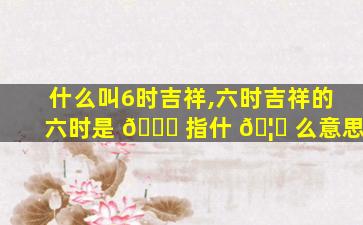 什么叫6时吉祥,六时吉祥的六时是 🍁 指什 🦟 么意思